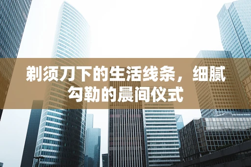 剃须刀下的生活线条，细腻勾勒的晨间仪式