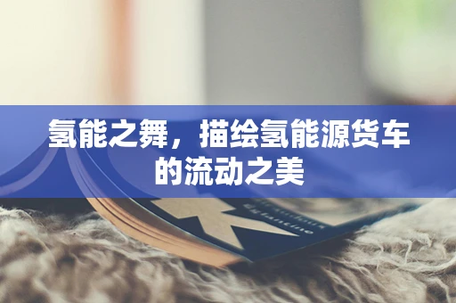 氢能之舞，描绘氢能源货车的流动之美