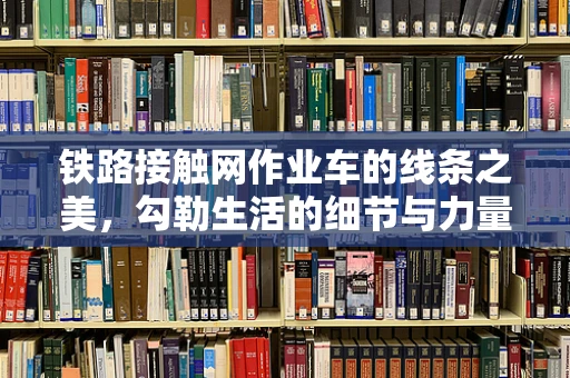 铁路接触网作业车的线条之美，勾勒生活的细节与力量