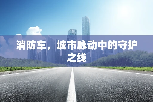 消防车，城市脉动中的守护之线