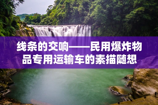 线条的交响——民用爆炸物品专用运输车的素描随想