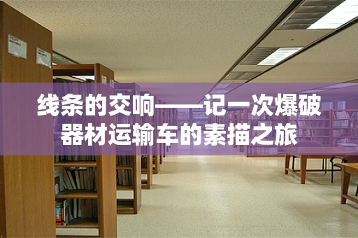 线条的交响——记一次爆破器材运输车的素描之旅
