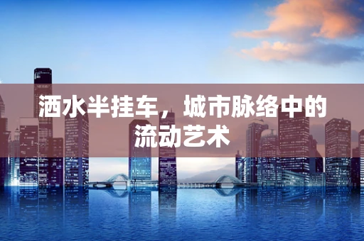 洒水半挂车，城市脉络中的流动艺术