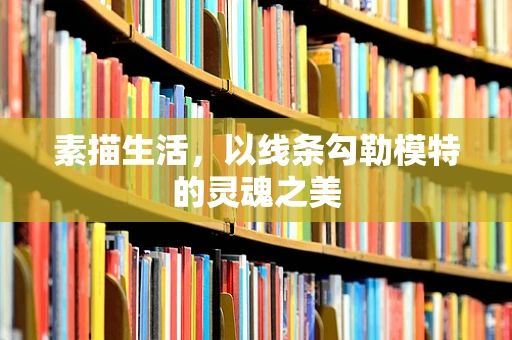 素描生活，以线条勾勒模特的灵魂之美