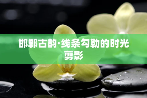 邯郸古韵·线条勾勒的时光剪影