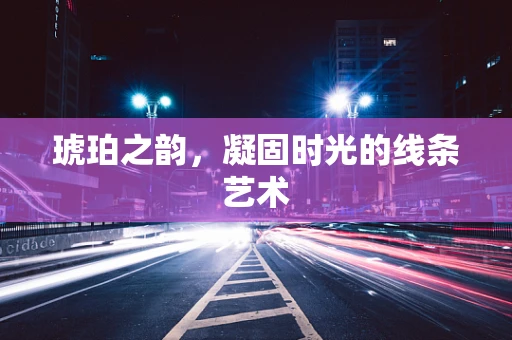 琥珀之韵，凝固时光的线条艺术