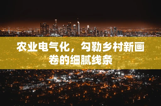 农业电气化，勾勒乡村新画卷的细腻线条