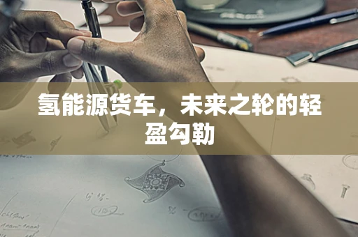 氢能源货车，未来之轮的轻盈勾勒