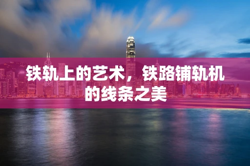 铁轨上的艺术，铁路铺轨机的线条之美