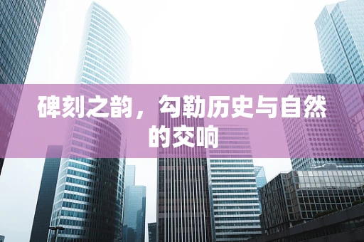 碑刻之韵，勾勒历史与自然的交响