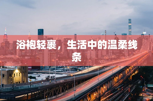 浴袍轻裹，生活中的温柔线条