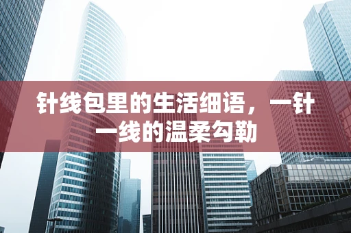 针线包里的生活细语，一针一线的温柔勾勒