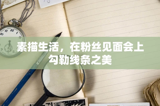 素描生活，在粉丝见面会上勾勒线条之美