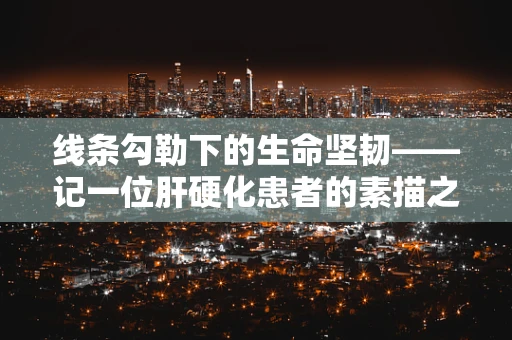 线条勾勒下的生命坚韧——记一位肝硬化患者的素描之旅