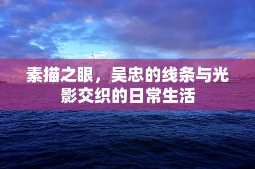 素描之眼，吴忠的线条与光影交织的日常生活