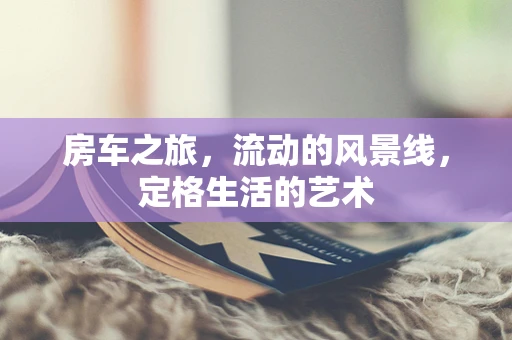 房车之旅，流动的风景线，定格生活的艺术