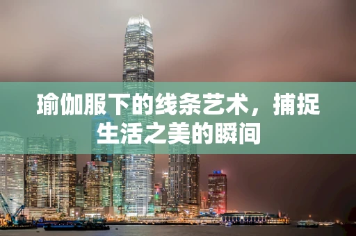 瑜伽服下的线条艺术，捕捉生活之美的瞬间
