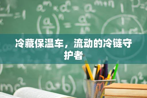 冷藏保温车，流动的冷链守护者