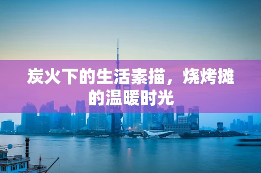 炭火下的生活素描，烧烤摊的温暖时光