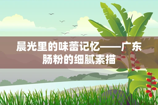 晨光里的味蕾记忆——广东肠粉的细腻素描