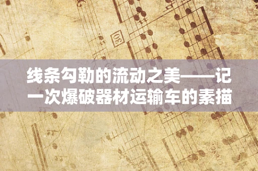 线条勾勒的流动之美——记一次爆破器材运输车的素描之旅