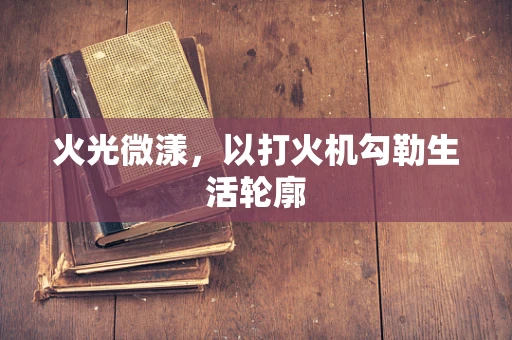 火光微漾，以打火机勾勒生活轮廓