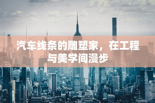 汽车线条的雕塑家，在工程与美学间漫步