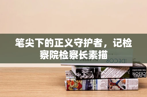 笔尖下的正义守护者，记检察院检察长素描