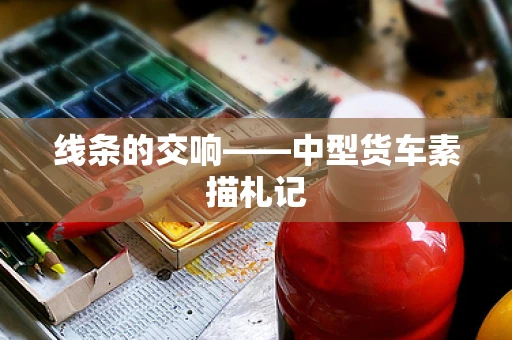 线条的交响——中型货车素描札记