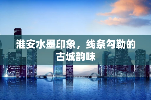 淮安水墨印象，线条勾勒的古城韵味