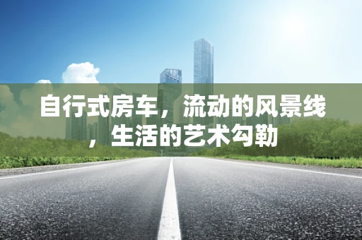 自行式房车，流动的风景线，生活的艺术勾勒