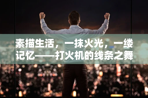 素描生活，一抹火光，一缕记忆——打火机的线条之舞