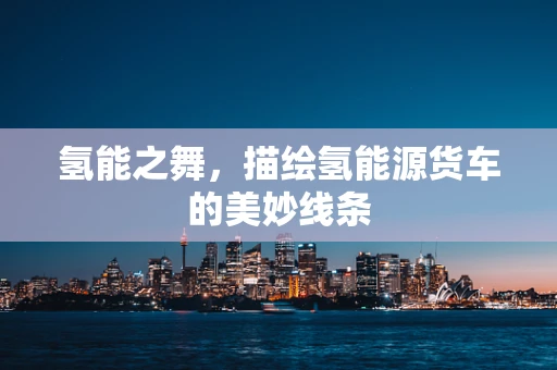 氢能之舞，描绘氢能源货车的美妙线条