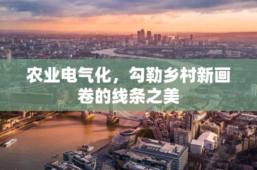 农业电气化，勾勒乡村新画卷的线条之美