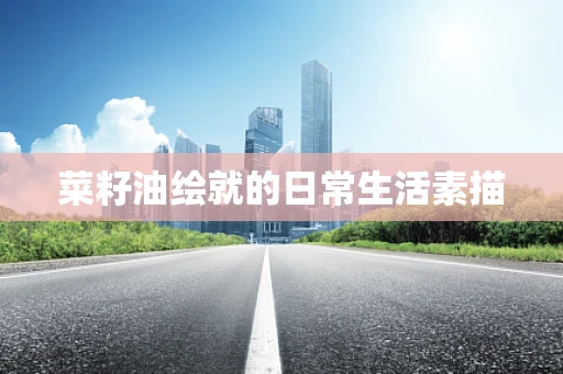 菜籽油绘就的日常生活素描