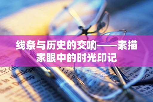 线条与历史的交响——素描家眼中的时光印记