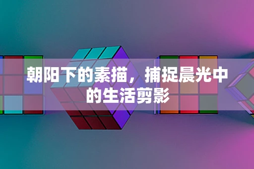 朝阳下的素描，捕捉晨光中的生活剪影
