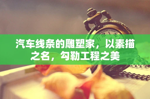 汽车线条的雕塑家，以素描之名，勾勒工程之美