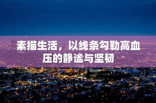 素描生活，以线条勾勒高血压的静谧与坚韧