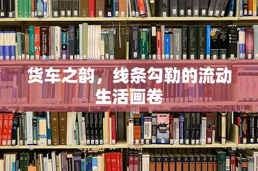 货车之韵，线条勾勒的流动生活画卷
