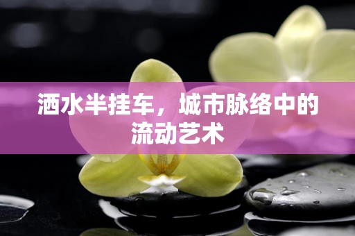 洒水半挂车，城市脉络中的流动艺术