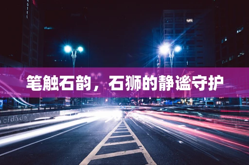 笔触石韵，石狮的静谧守护