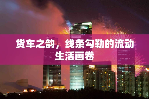 货车之韵，线条勾勒的流动生活画卷