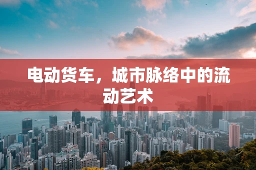 电动货车，城市脉络中的流动艺术