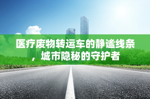 医疗废物转运车的静谧线条，城市隐秘的守护者