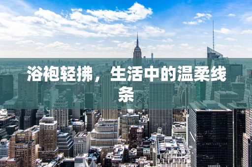 浴袍轻拂，生活中的温柔线条