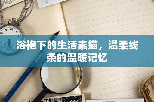 浴袍下的生活素描，温柔线条的温暖记忆
