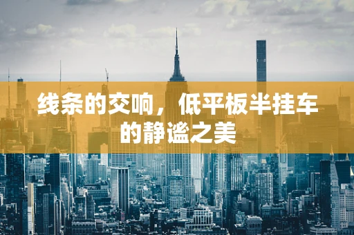 线条的交响，低平板半挂车的静谧之美