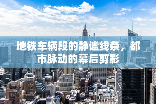 地铁车辆段的静谧线条，都市脉动的幕后剪影