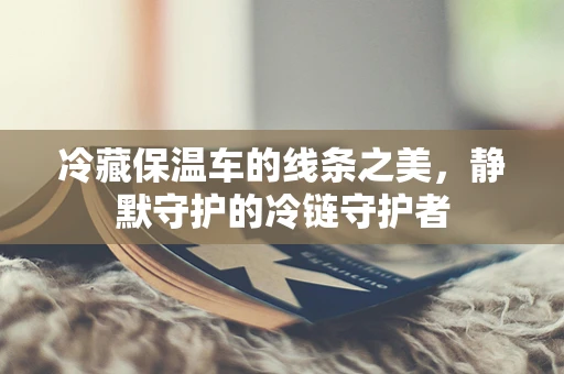 冷藏保温车的线条之美，静默守护的冷链守护者